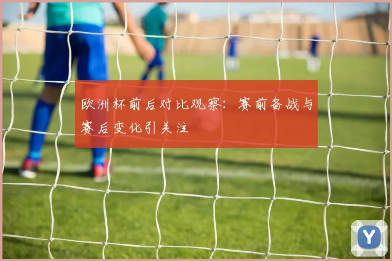 欧洲杯前后对比观察：赛前备战与赛后变化引关注