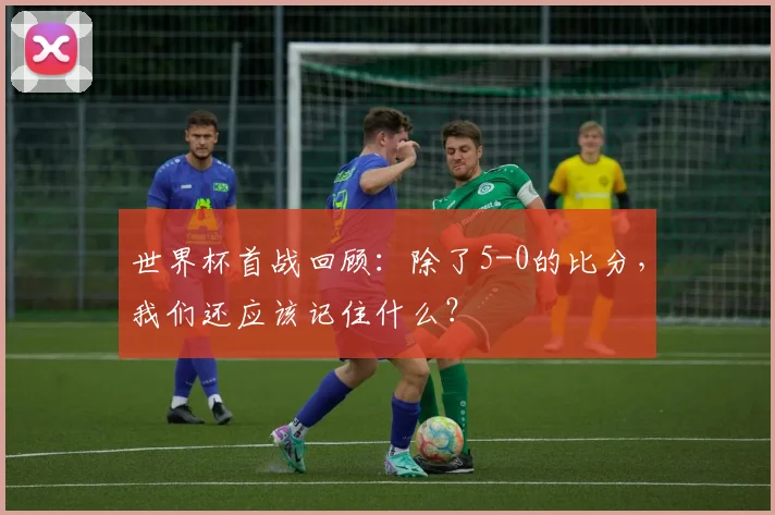 世界杯首战回顾：除了5-0的比分，我们还应该记住什么？