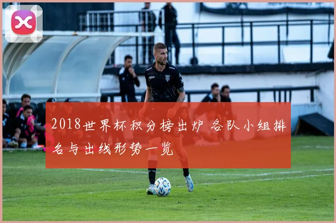 2018世界杯积分榜出炉 各队小组排名与出线形势一览