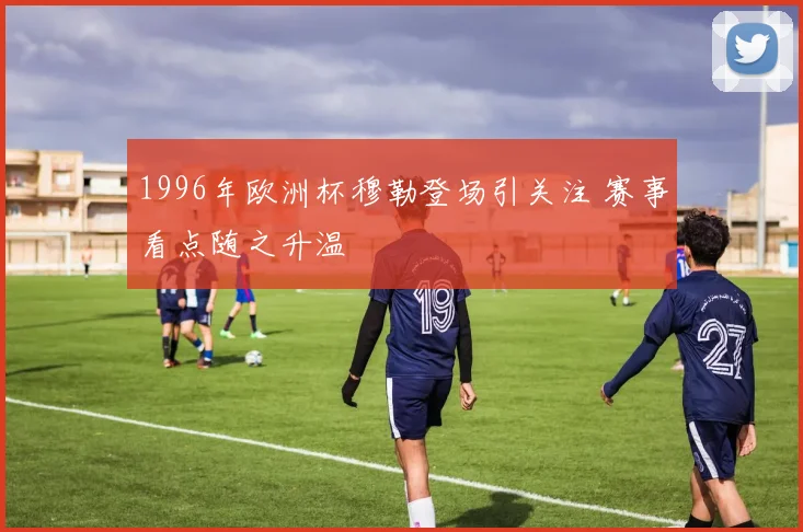 1996年欧洲杯穆勒登场引关注 赛事看点随之升温