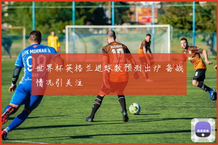 世界杯英格兰进球数预测出炉 备战情况引关注
