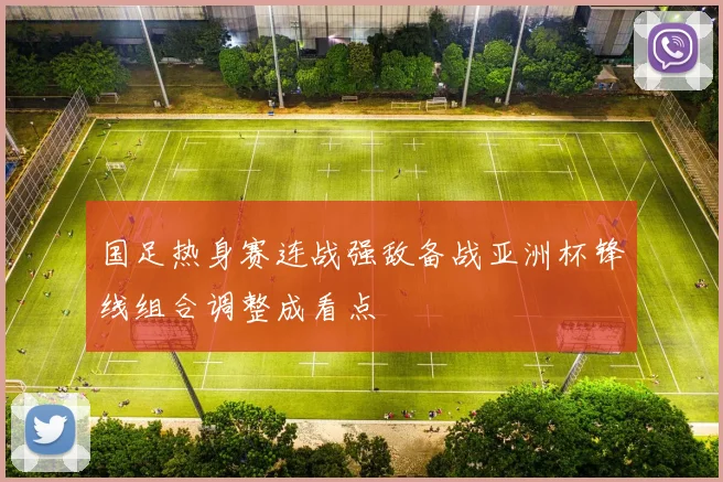 国足热身赛连战强敌备战亚洲杯锋线组合调整成看点
