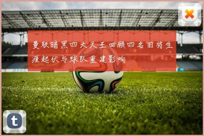 曼联暗黑四大天王回顾四名旧将生涯起伏与球队重建影响