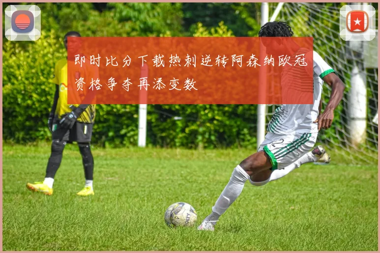即时比分下载热刺逆转阿森纳欧冠资格争夺再添变数