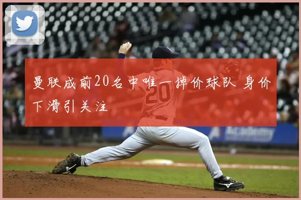 曼联成前20名中唯一掉价球队 身价下滑引关注