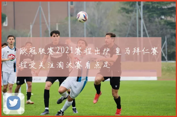 欧冠联赛2021赛程出炉 皇马拜仁赛程受关注淘汰赛看点足