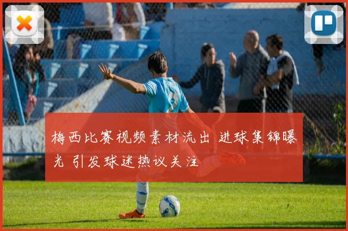 梅西比赛视频素材流出 进球集锦曝光 引发球迷热议关注