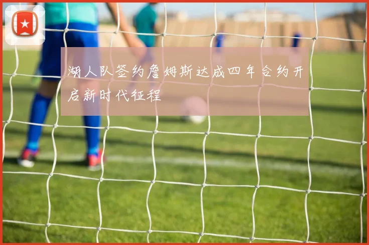 湖人队签约詹姆斯达成四年合约开启新时代征程