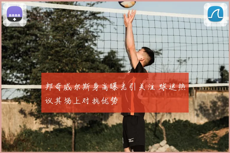 邦奇威尔斯身高曝光引关注 球迷热议其场上对抗优势
