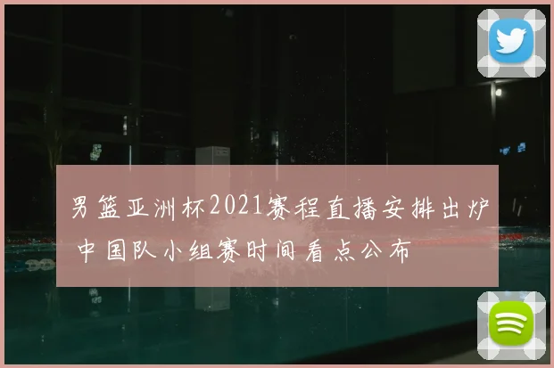 男篮亚洲杯2021赛程直播安排出炉 中国队小组赛时间看点公布