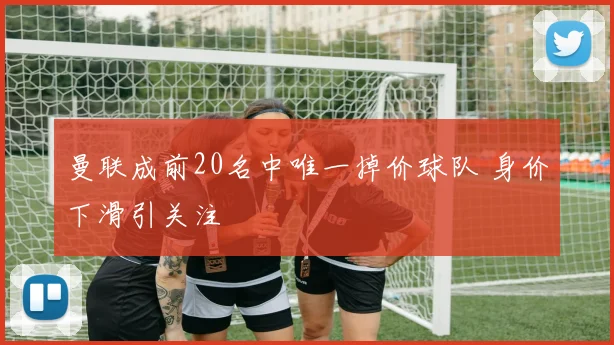 曼联成前20名中唯一掉价球队 身价下滑引关注