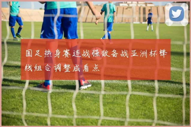 国足热身赛连战强敌备战亚洲杯锋线组合调整成看点