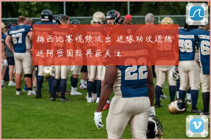 梅西比赛视频流出 进球助攻连线 迈阿密国际再获关注