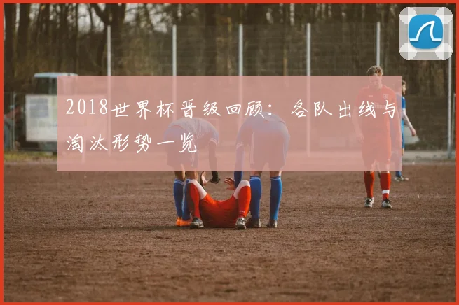 2018世界杯晋级回顾:各队出线与淘汰形势一览