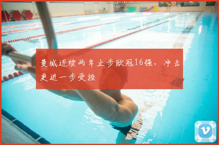 曼城连续两年止步欧冠16强，冲击更进一步受挫