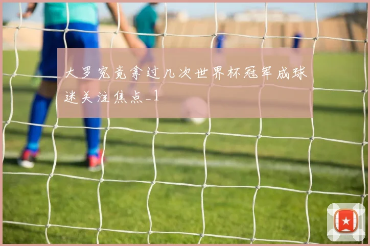 大罗究竟拿过几次世界杯冠军成球迷关注焦点_1