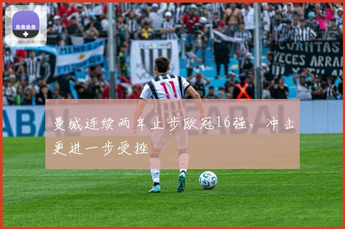 曼城连续两年止步欧冠16强,冲击更进一步受挫